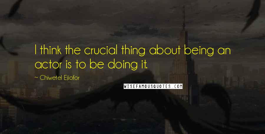Chiwetel Ejiofor Quotes: I think the crucial thing about being an actor is to be doing it.