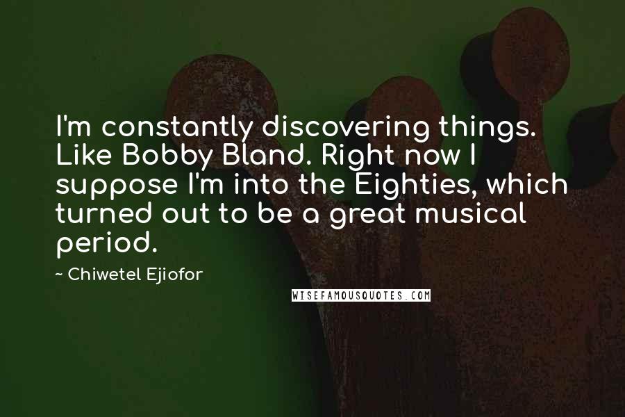 Chiwetel Ejiofor Quotes: I'm constantly discovering things. Like Bobby Bland. Right now I suppose I'm into the Eighties, which turned out to be a great musical period.