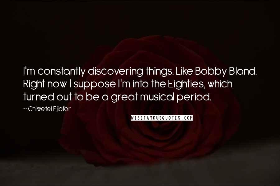 Chiwetel Ejiofor Quotes: I'm constantly discovering things. Like Bobby Bland. Right now I suppose I'm into the Eighties, which turned out to be a great musical period.