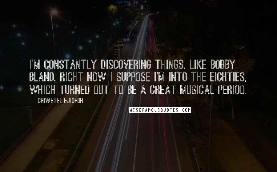 Chiwetel Ejiofor Quotes: I'm constantly discovering things. Like Bobby Bland. Right now I suppose I'm into the Eighties, which turned out to be a great musical period.