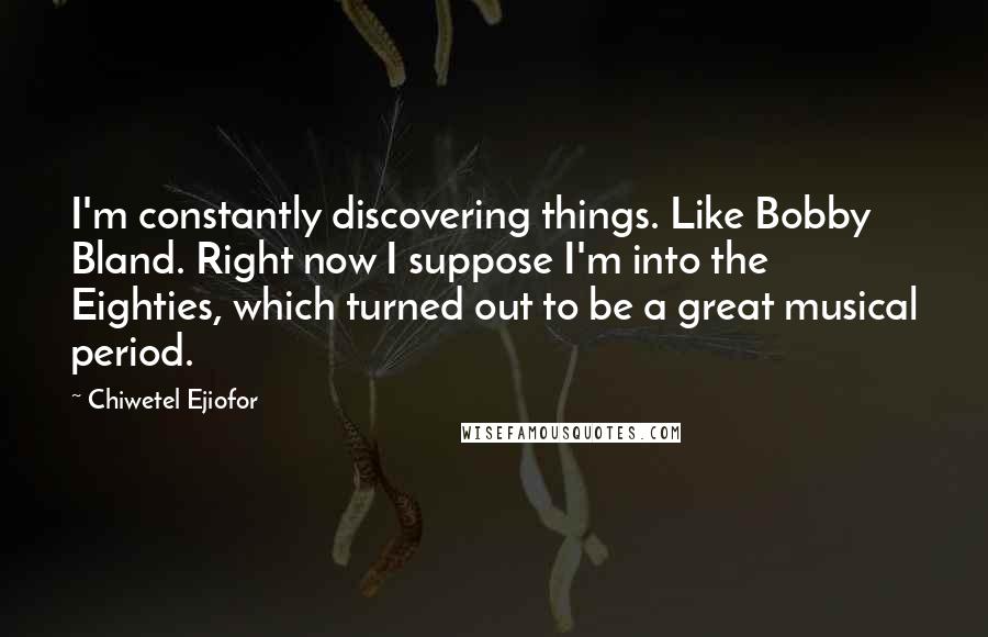 Chiwetel Ejiofor Quotes: I'm constantly discovering things. Like Bobby Bland. Right now I suppose I'm into the Eighties, which turned out to be a great musical period.