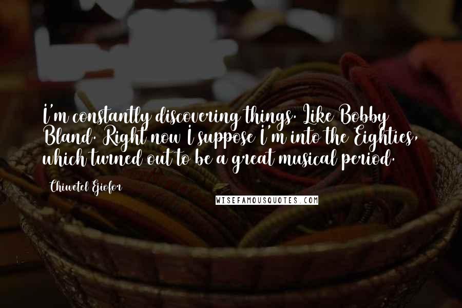 Chiwetel Ejiofor Quotes: I'm constantly discovering things. Like Bobby Bland. Right now I suppose I'm into the Eighties, which turned out to be a great musical period.