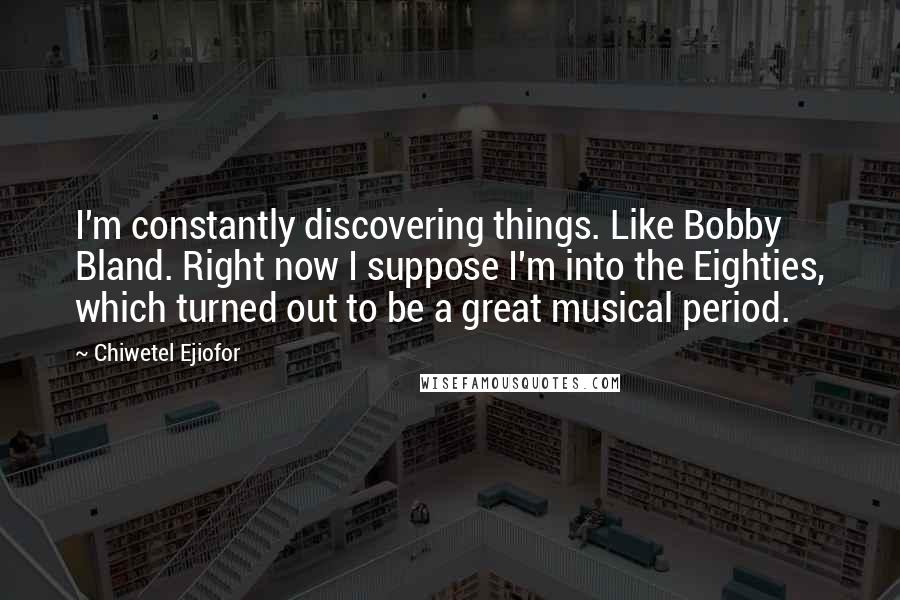 Chiwetel Ejiofor Quotes: I'm constantly discovering things. Like Bobby Bland. Right now I suppose I'm into the Eighties, which turned out to be a great musical period.