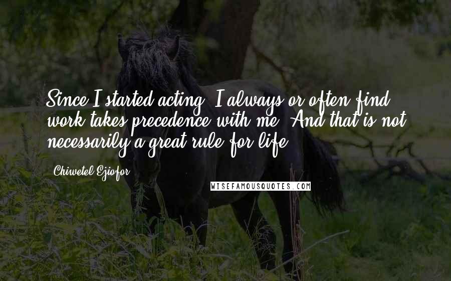 Chiwetel Ejiofor Quotes: Since I started acting, I always or often find work takes precedence with me. And that is not necessarily a great rule for life.