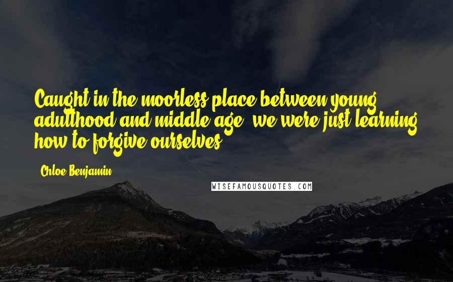 Chloe Benjamin Quotes: Caught in the moorless place between young adulthood and middle age, we were just learning how to forgive ourselves.