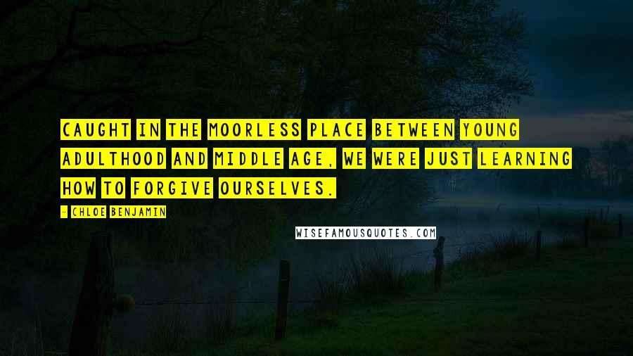 Chloe Benjamin Quotes: Caught in the moorless place between young adulthood and middle age, we were just learning how to forgive ourselves.