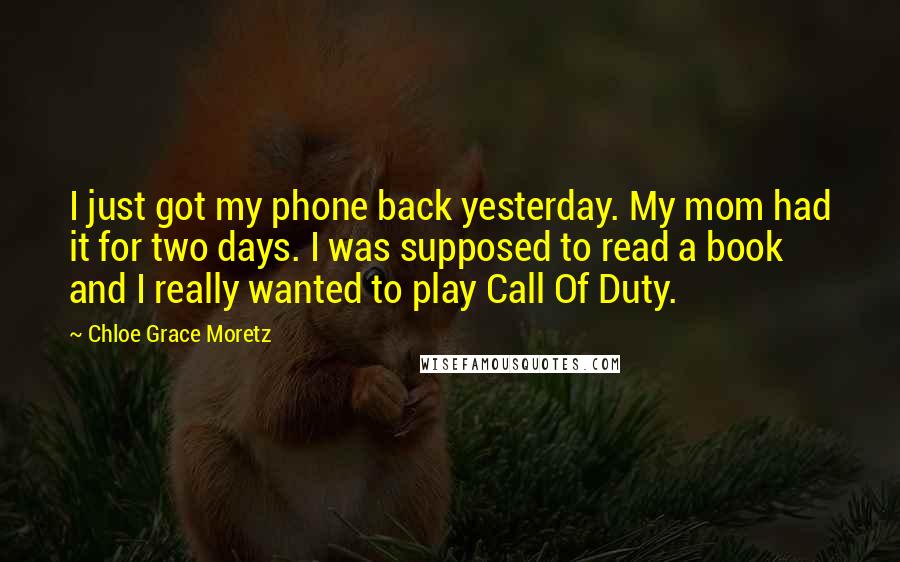 Chloe Grace Moretz Quotes: I just got my phone back yesterday. My mom had it for two days. I was supposed to read a book and I really wanted to play Call Of Duty.