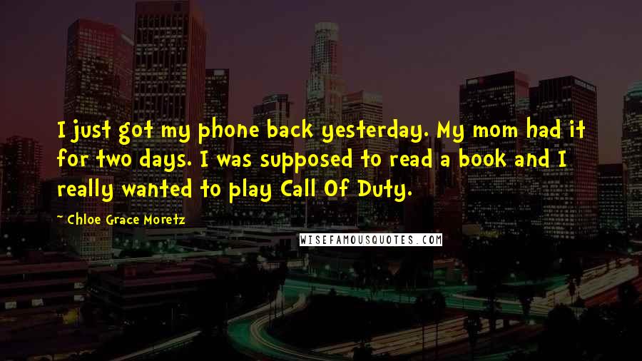 Chloe Grace Moretz Quotes: I just got my phone back yesterday. My mom had it for two days. I was supposed to read a book and I really wanted to play Call Of Duty.