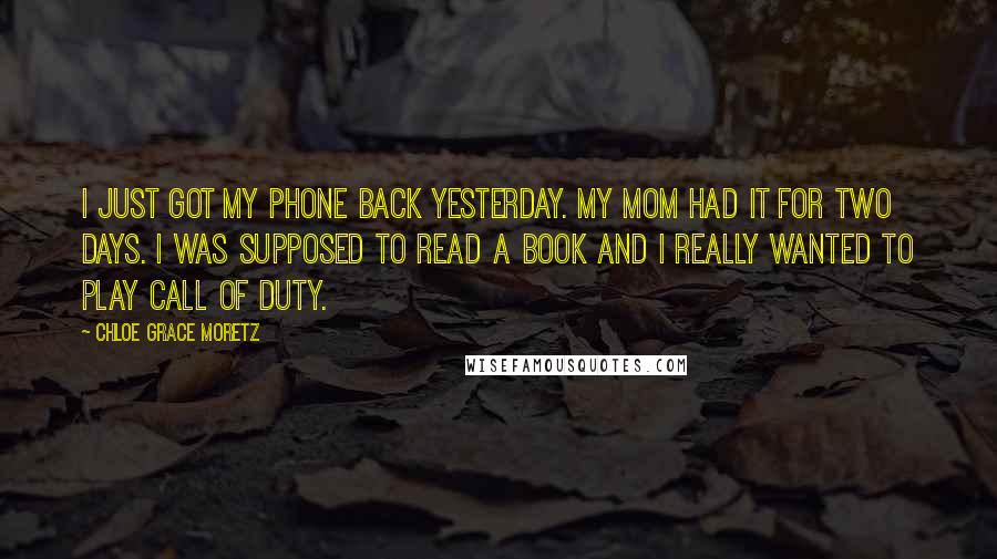 Chloe Grace Moretz Quotes: I just got my phone back yesterday. My mom had it for two days. I was supposed to read a book and I really wanted to play Call Of Duty.