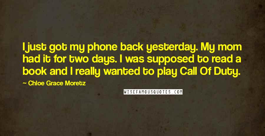 Chloe Grace Moretz Quotes: I just got my phone back yesterday. My mom had it for two days. I was supposed to read a book and I really wanted to play Call Of Duty.