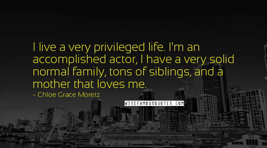 Chloe Grace Moretz Quotes: I live a very privileged life. I'm an accomplished actor, I have a very solid normal family, tons of siblings, and a mother that loves me.