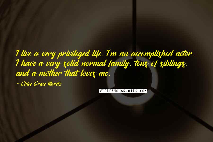 Chloe Grace Moretz Quotes: I live a very privileged life. I'm an accomplished actor, I have a very solid normal family, tons of siblings, and a mother that loves me.