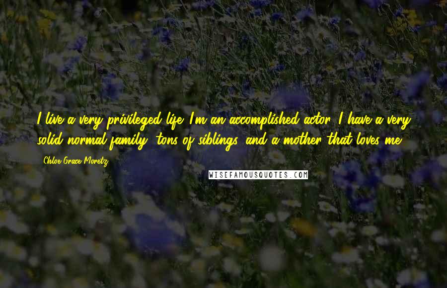 Chloe Grace Moretz Quotes: I live a very privileged life. I'm an accomplished actor, I have a very solid normal family, tons of siblings, and a mother that loves me.