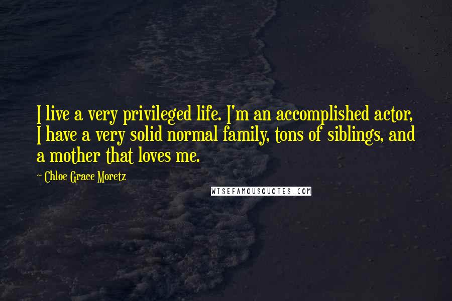 Chloe Grace Moretz Quotes: I live a very privileged life. I'm an accomplished actor, I have a very solid normal family, tons of siblings, and a mother that loves me.