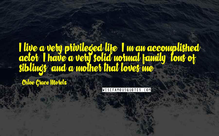 Chloe Grace Moretz Quotes: I live a very privileged life. I'm an accomplished actor, I have a very solid normal family, tons of siblings, and a mother that loves me.