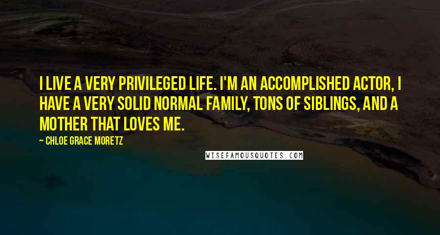 Chloe Grace Moretz Quotes: I live a very privileged life. I'm an accomplished actor, I have a very solid normal family, tons of siblings, and a mother that loves me.