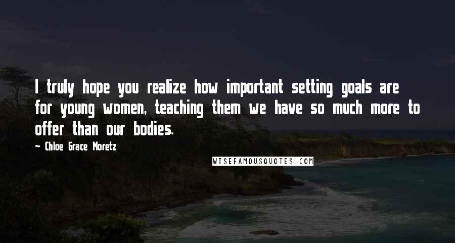 Chloe Grace Moretz Quotes: I truly hope you realize how important setting goals are for young women, teaching them we have so much more to offer than our bodies.