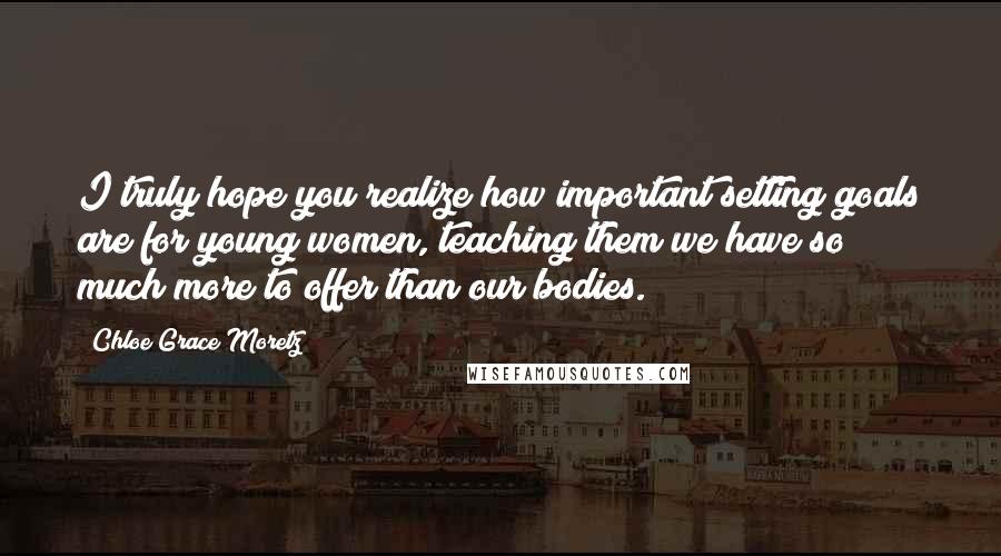 Chloe Grace Moretz Quotes: I truly hope you realize how important setting goals are for young women, teaching them we have so much more to offer than our bodies.
