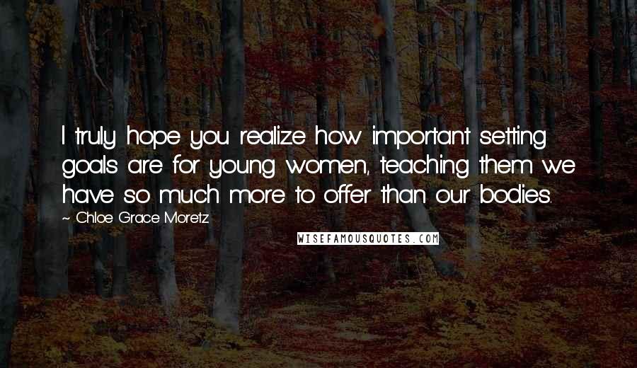 Chloe Grace Moretz Quotes: I truly hope you realize how important setting goals are for young women, teaching them we have so much more to offer than our bodies.