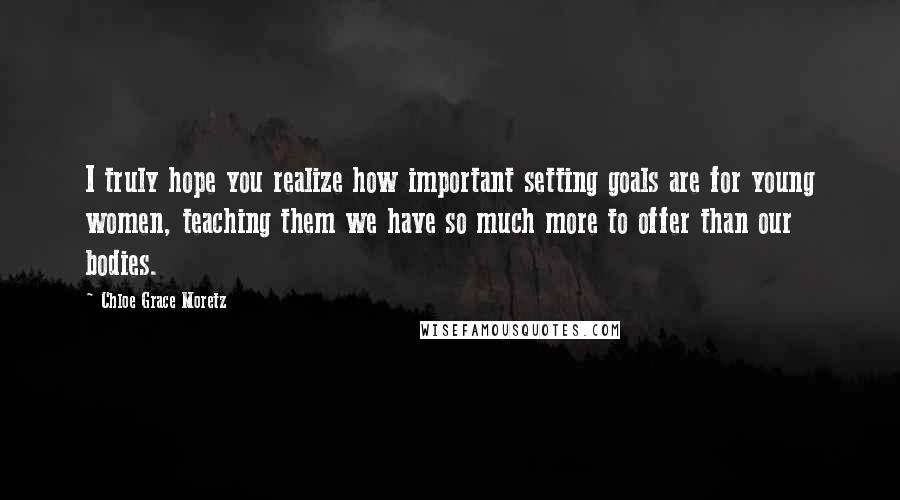 Chloe Grace Moretz Quotes: I truly hope you realize how important setting goals are for young women, teaching them we have so much more to offer than our bodies.