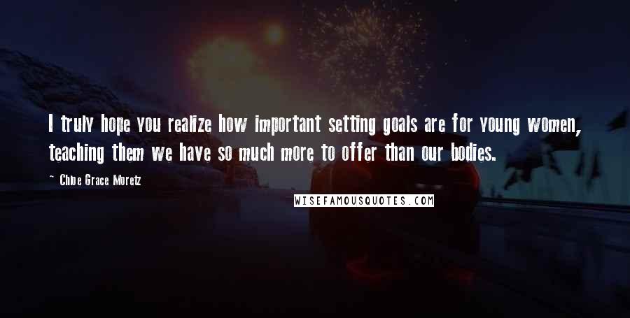 Chloe Grace Moretz Quotes: I truly hope you realize how important setting goals are for young women, teaching them we have so much more to offer than our bodies.