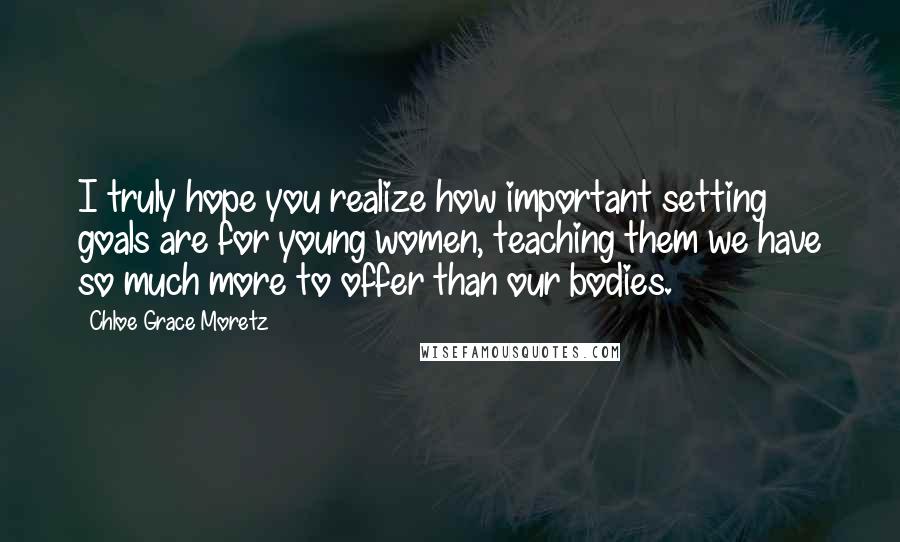 Chloe Grace Moretz Quotes: I truly hope you realize how important setting goals are for young women, teaching them we have so much more to offer than our bodies.
