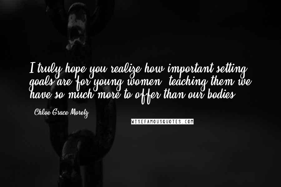Chloe Grace Moretz Quotes: I truly hope you realize how important setting goals are for young women, teaching them we have so much more to offer than our bodies.
