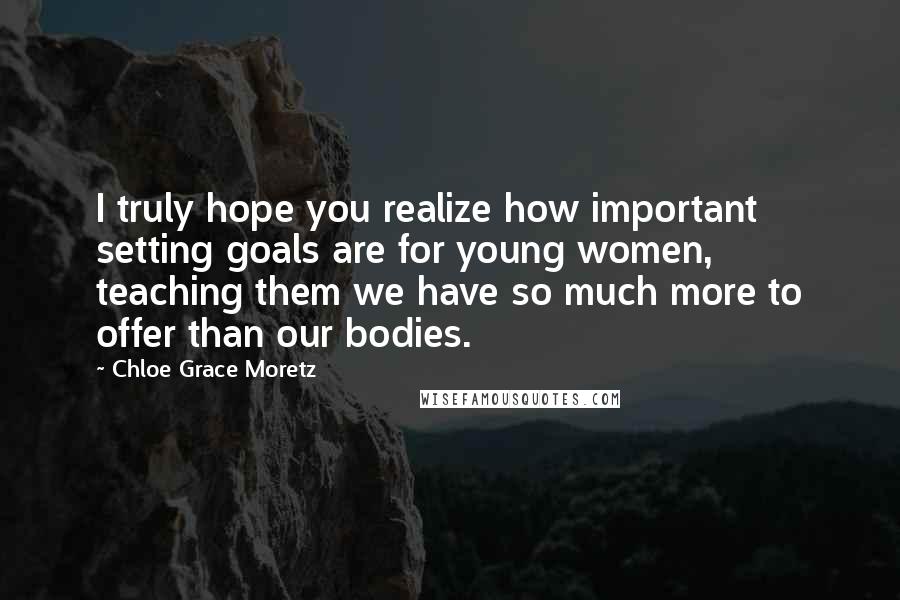 Chloe Grace Moretz Quotes: I truly hope you realize how important setting goals are for young women, teaching them we have so much more to offer than our bodies.
