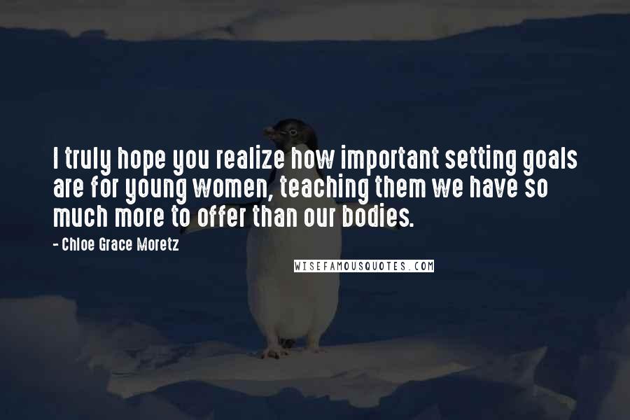 Chloe Grace Moretz Quotes: I truly hope you realize how important setting goals are for young women, teaching them we have so much more to offer than our bodies.