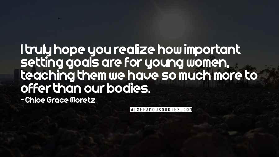Chloe Grace Moretz Quotes: I truly hope you realize how important setting goals are for young women, teaching them we have so much more to offer than our bodies.