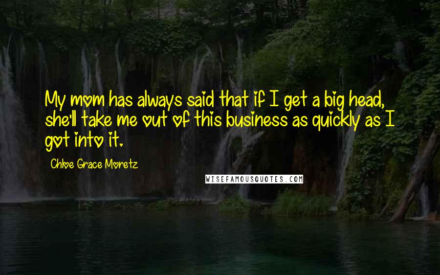 Chloe Grace Moretz Quotes: My mom has always said that if I get a big head, she'll take me out of this business as quickly as I got into it.