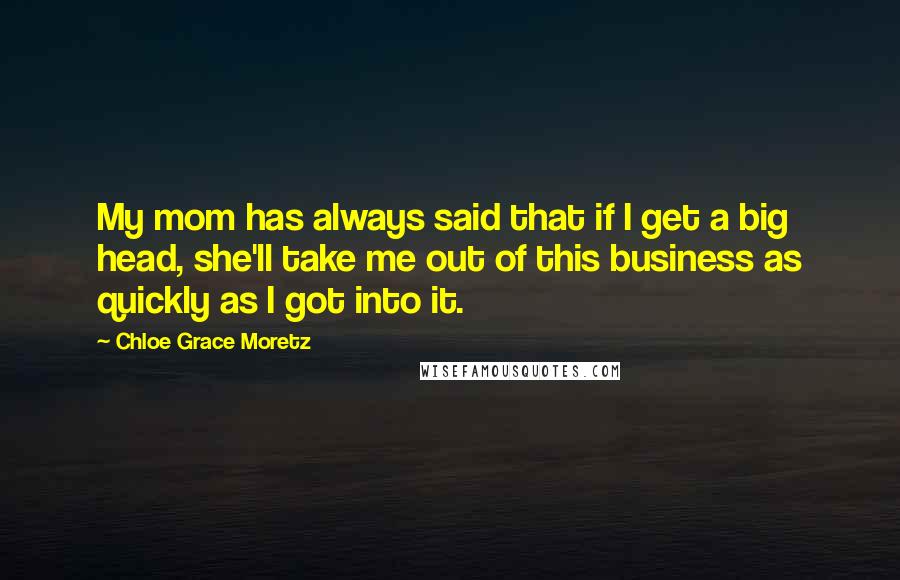 Chloe Grace Moretz Quotes: My mom has always said that if I get a big head, she'll take me out of this business as quickly as I got into it.