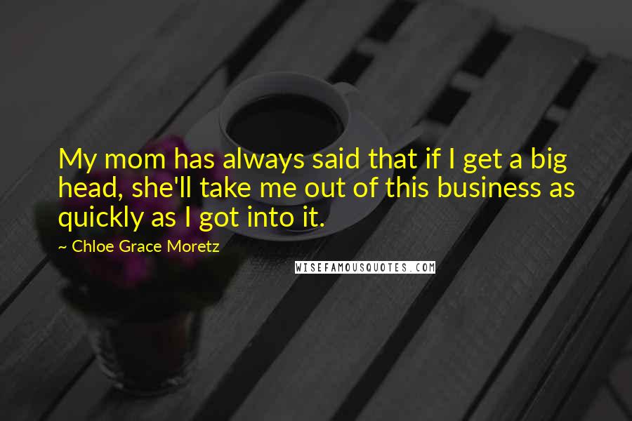 Chloe Grace Moretz Quotes: My mom has always said that if I get a big head, she'll take me out of this business as quickly as I got into it.