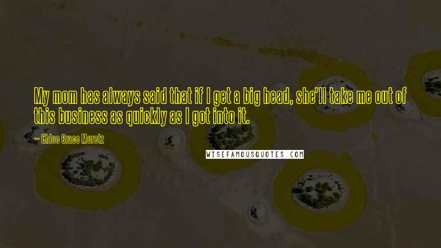 Chloe Grace Moretz Quotes: My mom has always said that if I get a big head, she'll take me out of this business as quickly as I got into it.