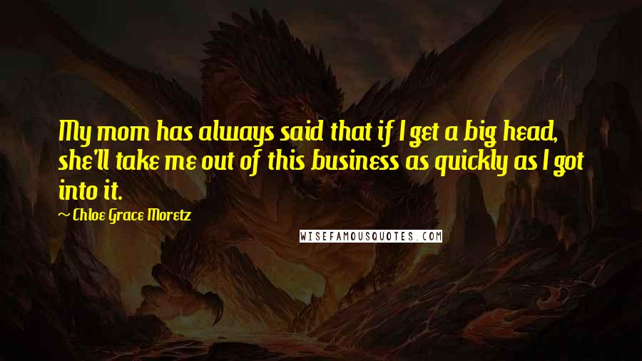 Chloe Grace Moretz Quotes: My mom has always said that if I get a big head, she'll take me out of this business as quickly as I got into it.