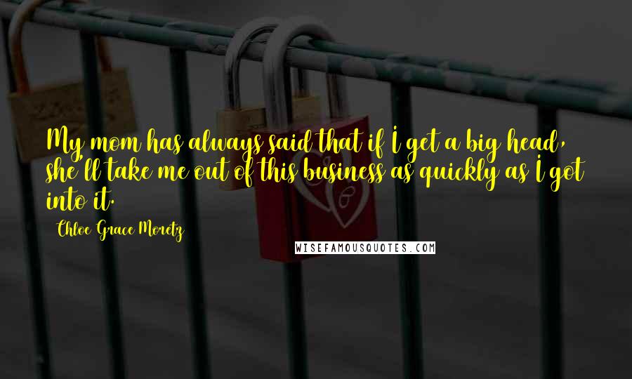 Chloe Grace Moretz Quotes: My mom has always said that if I get a big head, she'll take me out of this business as quickly as I got into it.