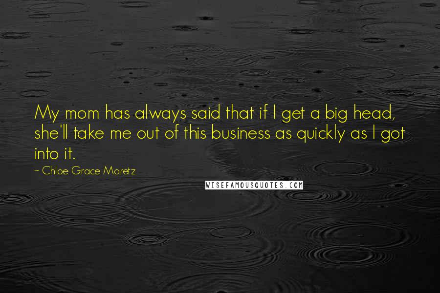 Chloe Grace Moretz Quotes: My mom has always said that if I get a big head, she'll take me out of this business as quickly as I got into it.