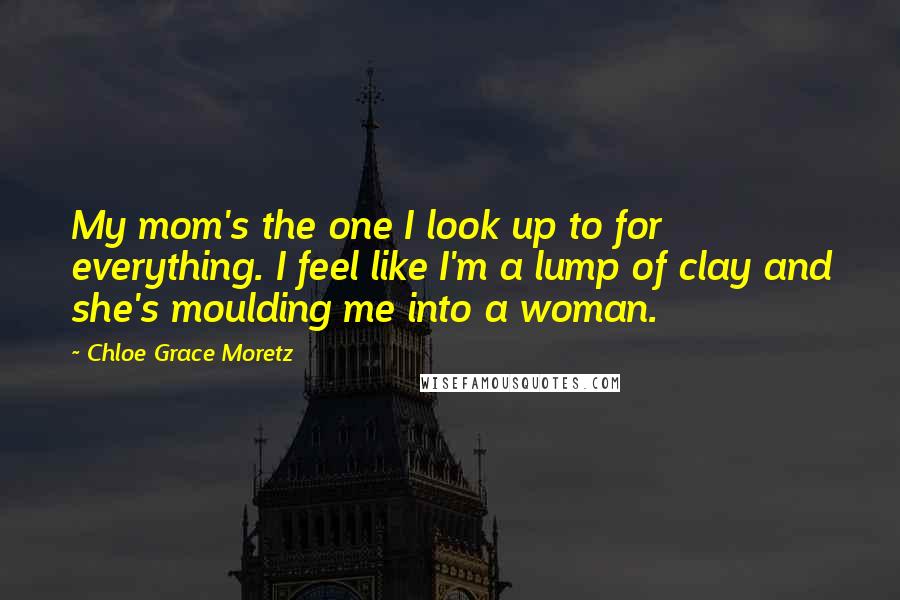 Chloe Grace Moretz Quotes: My mom's the one I look up to for everything. I feel like I'm a lump of clay and she's moulding me into a woman.