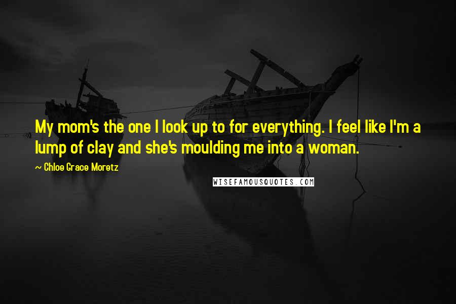 Chloe Grace Moretz Quotes: My mom's the one I look up to for everything. I feel like I'm a lump of clay and she's moulding me into a woman.