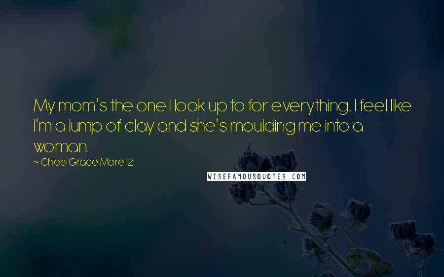 Chloe Grace Moretz Quotes: My mom's the one I look up to for everything. I feel like I'm a lump of clay and she's moulding me into a woman.