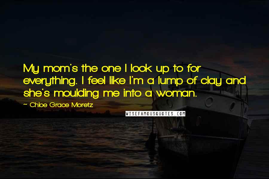 Chloe Grace Moretz Quotes: My mom's the one I look up to for everything. I feel like I'm a lump of clay and she's moulding me into a woman.