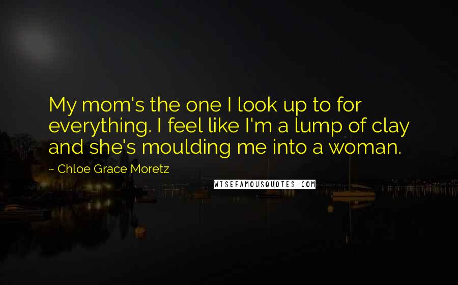Chloe Grace Moretz Quotes: My mom's the one I look up to for everything. I feel like I'm a lump of clay and she's moulding me into a woman.