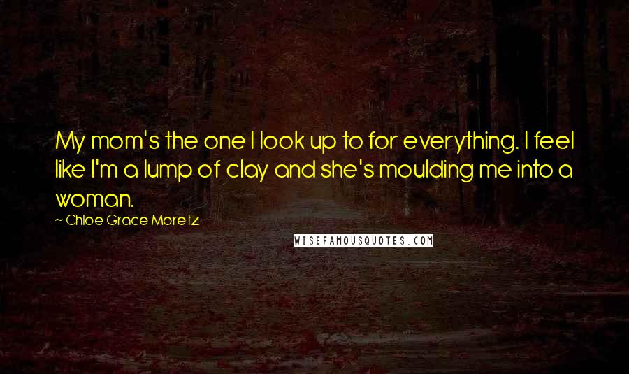Chloe Grace Moretz Quotes: My mom's the one I look up to for everything. I feel like I'm a lump of clay and she's moulding me into a woman.