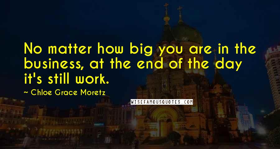 Chloe Grace Moretz Quotes: No matter how big you are in the business, at the end of the day it's still work.