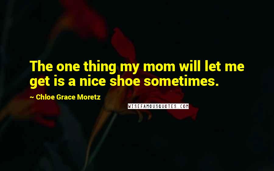 Chloe Grace Moretz Quotes: The one thing my mom will let me get is a nice shoe sometimes.