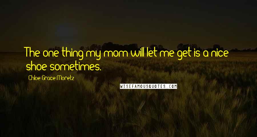 Chloe Grace Moretz Quotes: The one thing my mom will let me get is a nice shoe sometimes.