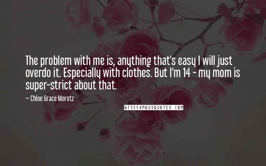 Chloe Grace Moretz Quotes: The problem with me is, anything that's easy I will just overdo it. Especially with clothes. But I'm 14 - my mom is super-strict about that.