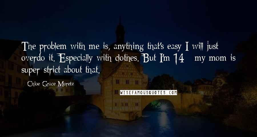 Chloe Grace Moretz Quotes: The problem with me is, anything that's easy I will just overdo it. Especially with clothes. But I'm 14 - my mom is super-strict about that.