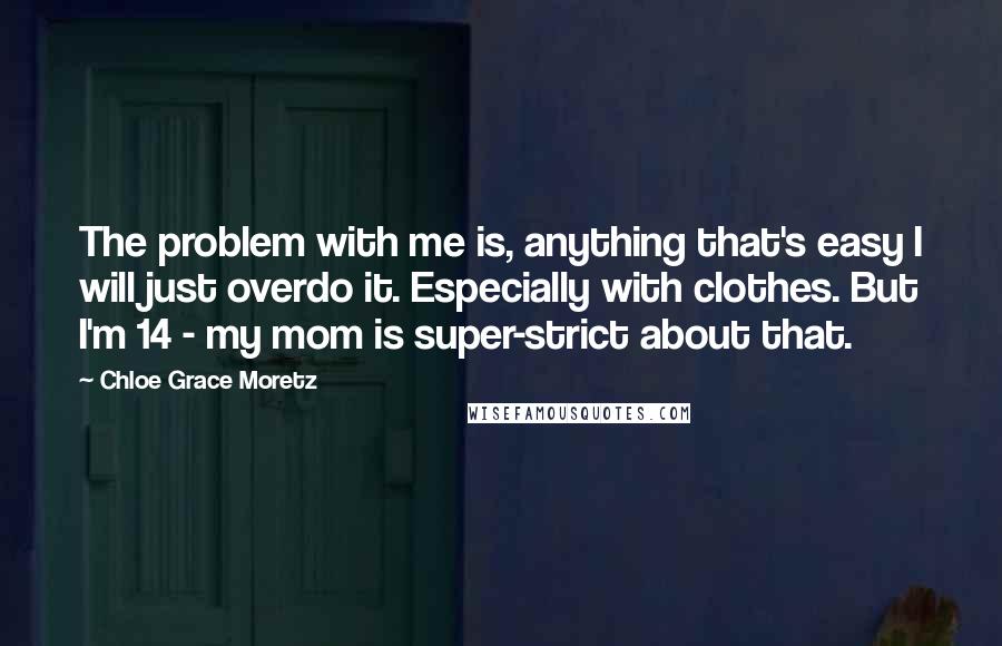 Chloe Grace Moretz Quotes: The problem with me is, anything that's easy I will just overdo it. Especially with clothes. But I'm 14 - my mom is super-strict about that.