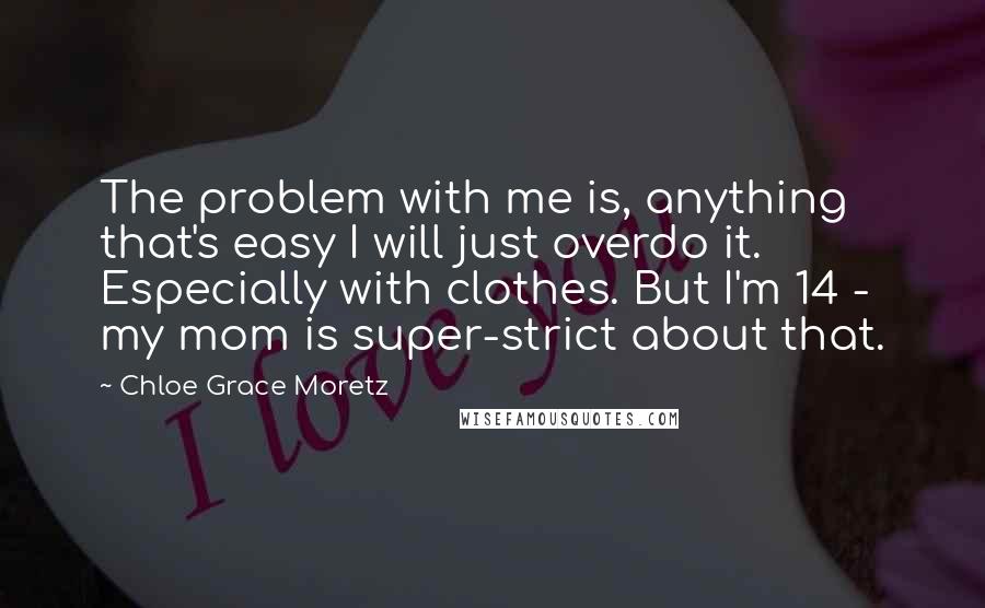 Chloe Grace Moretz Quotes: The problem with me is, anything that's easy I will just overdo it. Especially with clothes. But I'm 14 - my mom is super-strict about that.